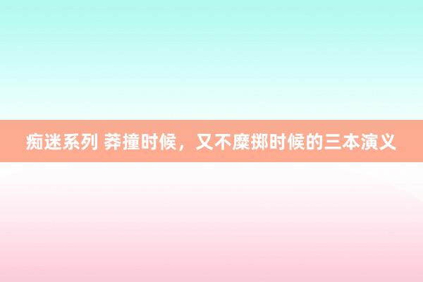 痴迷系列 莽撞时候，又不糜掷时候的三本演义