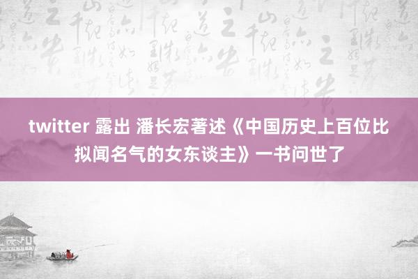 twitter 露出 潘长宏著述《中国历史上百位比拟闻名气的女东谈主》一书问世了