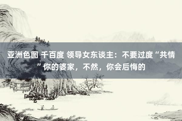 亚洲色图 千百度 领导女东谈主：不要过度“共情”你的婆家，不然，你会后悔的