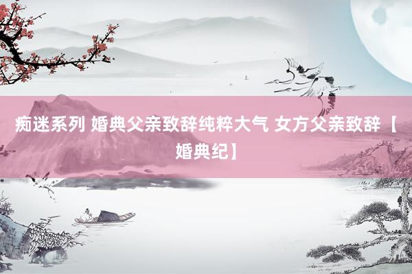 痴迷系列 婚典父亲致辞纯粹大气 女方父亲致辞【婚典纪】