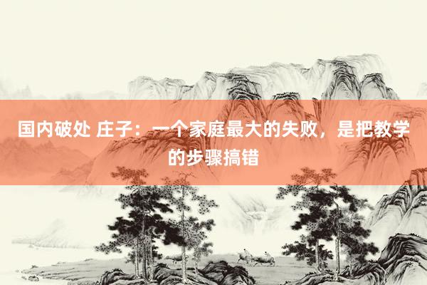 国内破处 庄子：一个家庭最大的失败，是把教学的步骤搞错