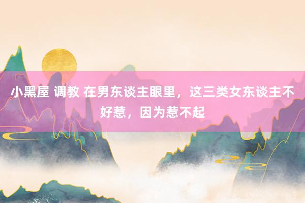 小黑屋 调教 在男东谈主眼里，这三类女东谈主不好惹，因为惹不起