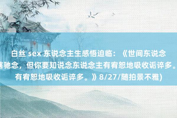 白丝 sex 东说念主生感悟迫临：《世间东说念主对一些事多是出于瞎驰念，但你要知说念东说念主有宥恕地吸收诟谇多。》8/27/随拍景不雅)