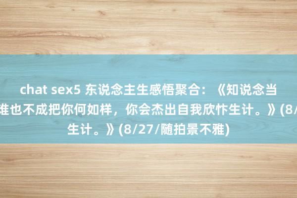 chat sex5 东说念主生感悟聚合：《知说念当下一些作事礼貌谁也不成把你何如样，你会杰出自我欣忭生计。》(8/27/随拍景不雅)