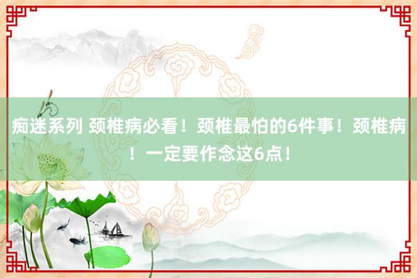 痴迷系列 颈椎病必看!颈椎最怕的6件事!颈椎病!一定要作念这6点!