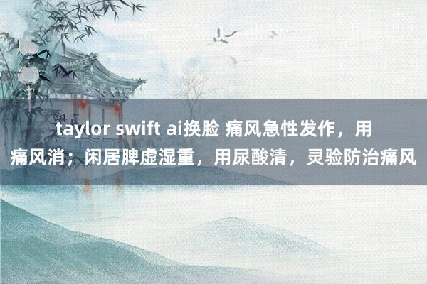 taylor swift ai换脸 痛风急性发作，用痛风消；闲居脾虚湿重，用尿酸清，灵验防治痛风