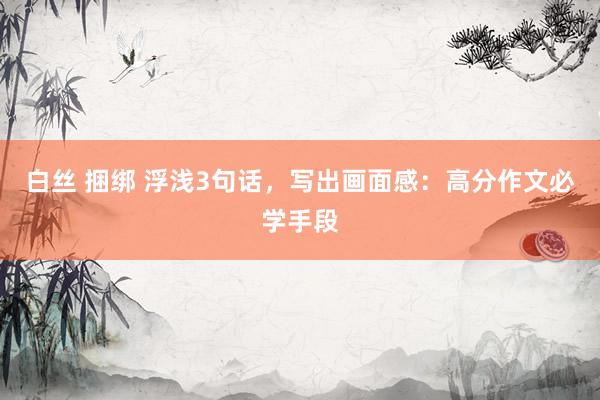 白丝 捆绑 浮浅3句话，写出画面感：高分作文必学手段