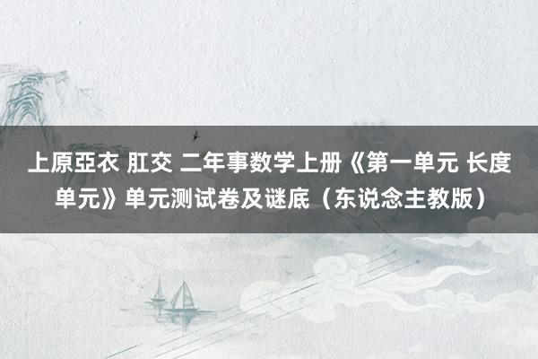 上原亞衣 肛交 二年事数学上册《第一单元 长度单元》单元测试卷及谜底（东说念主教版）