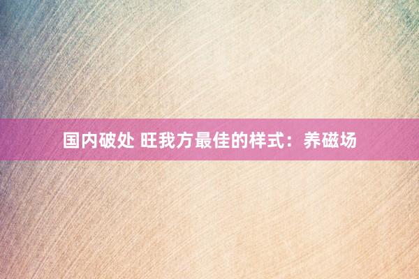 国内破处 旺我方最佳的样式：养磁场