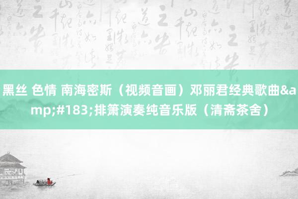 黑丝 色情 南海密斯（视频音画）邓丽君经典歌曲&#183;排箫演奏纯音乐版（清斋茶舍）