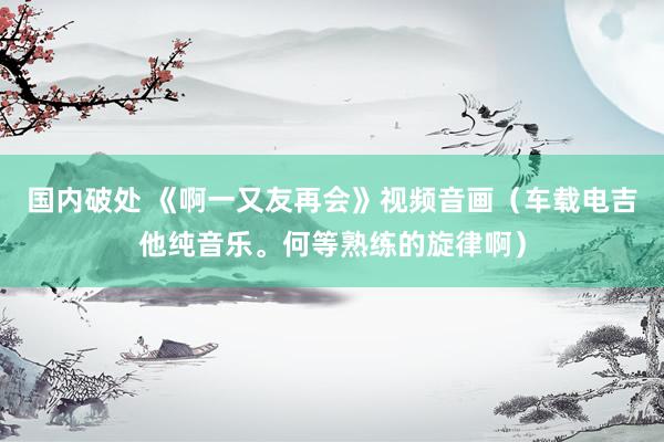 国内破处 《啊一又友再会》视频音画（车载电吉他纯音乐。何等熟练的旋律啊）