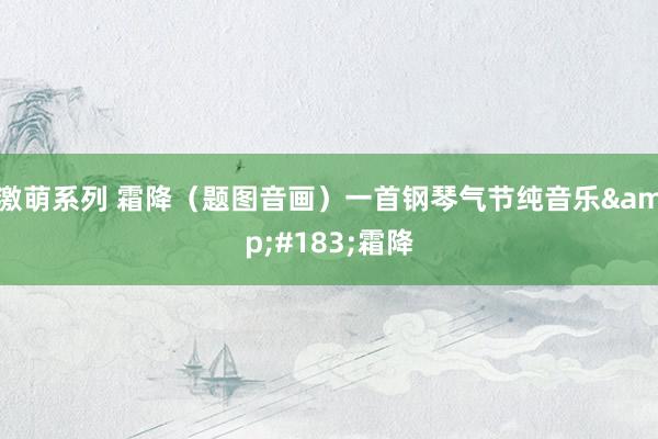 激萌系列 霜降（题图音画）一首钢琴气节纯音乐&#183;霜降