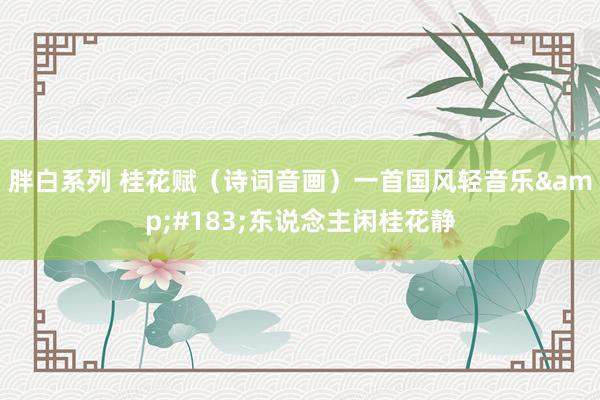 胖白系列 桂花赋（诗词音画）一首国风轻音乐&#183;东说念主闲桂花静