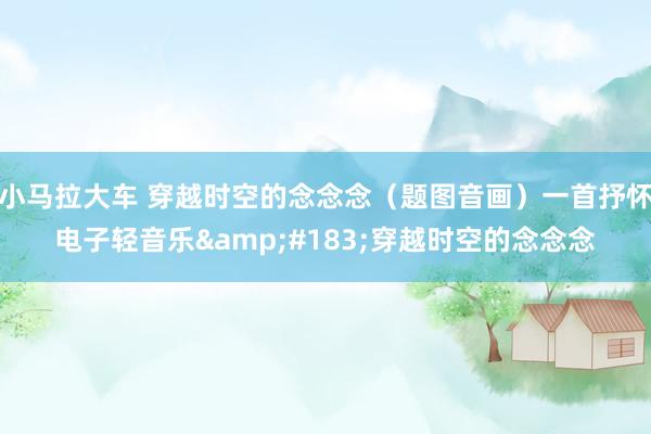 小马拉大车 穿越时空的念念念（题图音画）一首抒怀电子轻音乐&#183;穿越时空的念念念