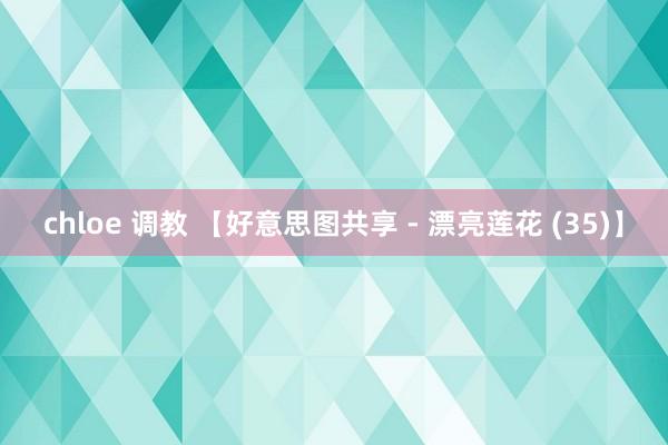 chloe 调教 【好意思图共享 - 漂亮莲花 (35)】