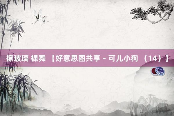 擦玻璃 裸舞 【好意思图共享 - 可儿小狗 （14）】