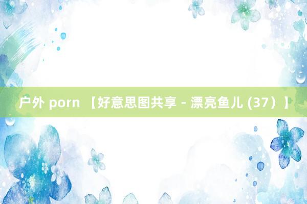 户外 porn 【好意思图共享 - 漂亮鱼儿 (37）】
