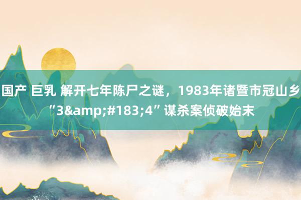 国产 巨乳 解开七年陈尸之谜，1983年诸暨市冠山乡“3&#183;4”谋杀案侦破始末