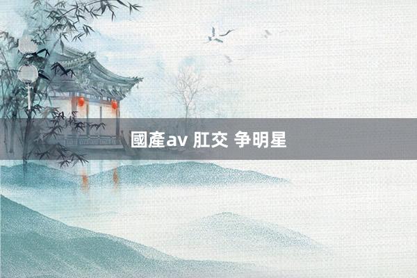 國產av 肛交 争明星