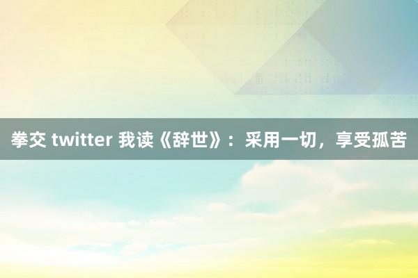 拳交 twitter 我读《辞世》：采用一切，享受孤苦