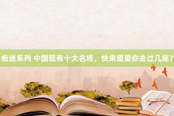 痴迷系列 中国现有十大名塔，快来望望你去过几座？