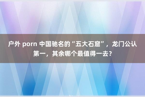 户外 porn 中国驰名的“五大石窟”，龙门公认第一，其余哪个最值得一去？