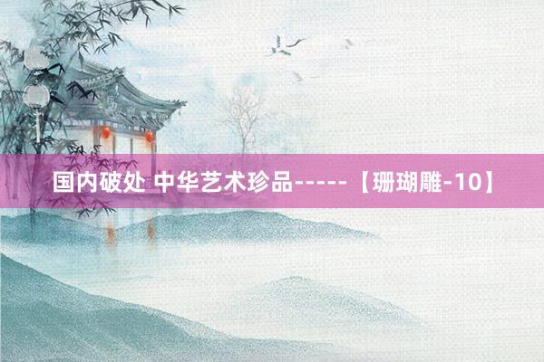 国内破处 中华艺术珍品-----【珊瑚雕-10】