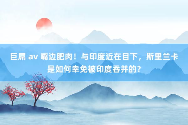 巨屌 av 嘴边肥肉！与印度近在目下，斯里兰卡是如何幸免被印度吞并的？