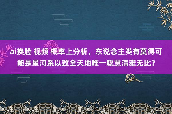 ai换脸 视频 概率上分析，东说念主类有莫得可能是星河系以致全天地唯一聪慧清雅无比？