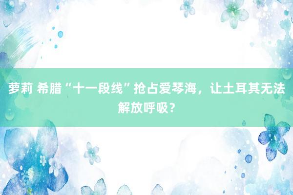 萝莉 希腊“十一段线”抢占爱琴海，让土耳其无法解放呼吸？