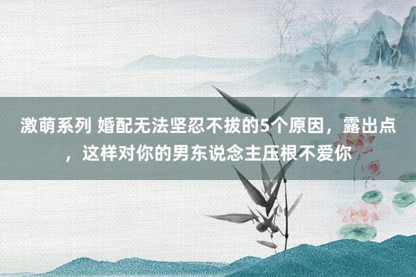 激萌系列 婚配无法坚忍不拔的5个原因，露出点，这样对你的男东说念主压根不爱你