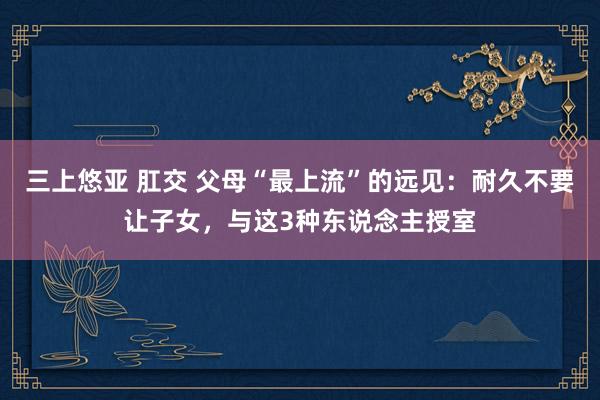 三上悠亚 肛交 父母“最上流”的远见：耐久不要让子女，与这3种东说念主授室