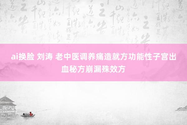 ai换脸 刘涛 老中医调养痛造就方功能性子宫出血秘方崩漏殊效方