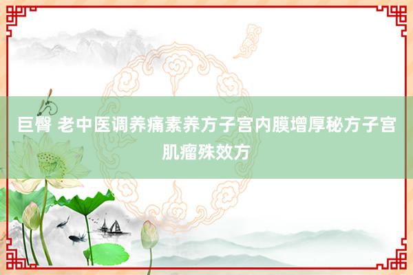 巨臀 老中医调养痛素养方子宫内膜增厚秘方子宫肌瘤殊效方