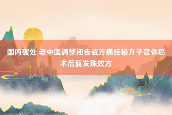 国内破处 老中医调整闭告诫方痛经秘方子宫体癌术后复发殊效方