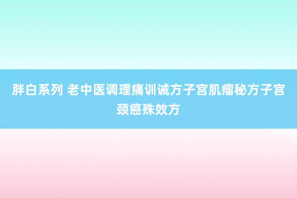 胖白系列 老中医调理痛训诫方子宫肌瘤秘方子宫颈癌殊效方
