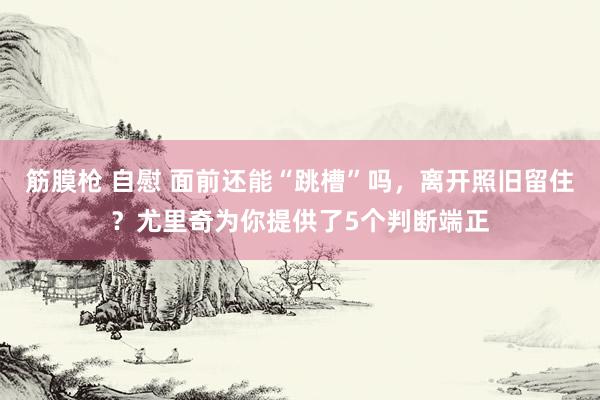 筋膜枪 自慰 面前还能“跳槽”吗，离开照旧留住？尤里奇为你提供了5个判断端正