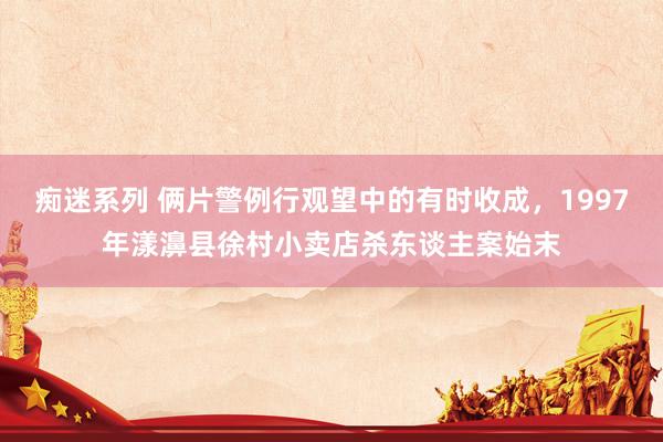 痴迷系列 俩片警例行观望中的有时收成，1997年漾濞县徐村小卖店杀东谈主案始末