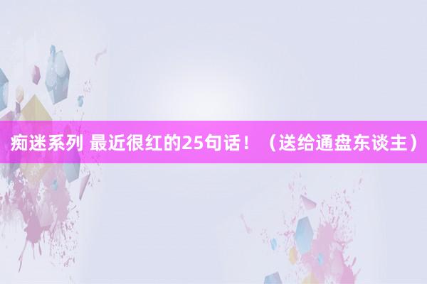 痴迷系列 最近很红的25句话！（送给通盘东谈主）