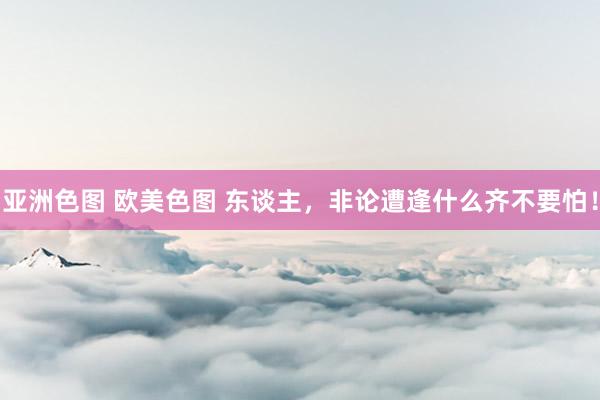 亚洲色图 欧美色图 东谈主，非论遭逢什么齐不要怕！