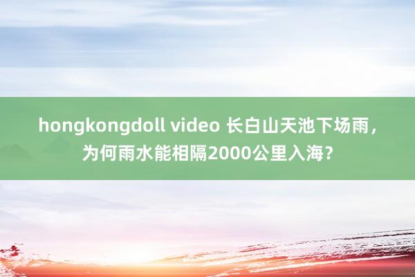 hongkongdoll video 长白山天池下场雨，为何雨水能相隔2000公里入海？