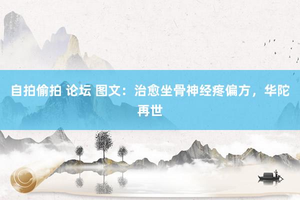 自拍偷拍 论坛 图文：治愈坐骨神经疼偏方，华陀再世