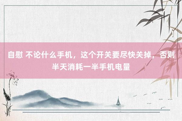 自慰 不论什么手机，这个开关要尽快关掉，否则半天消耗一半手机电量