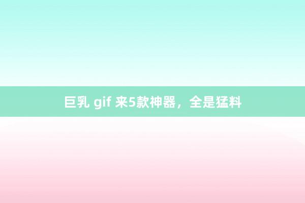 巨乳 gif 来5款神器，全是猛料