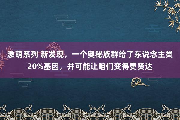 激萌系列 新发现，一个奥秘族群给了东说念主类20%基因，并可能让咱们变得更贤达