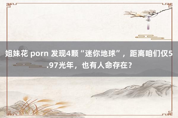 姐妹花 porn 发现4颗“迷你地球”，距离咱们仅5.97光年，也有人命存在？