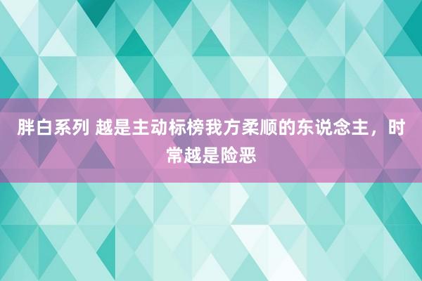 胖白系列 越是主动标榜我方柔顺的东说念主,时常越是险恶