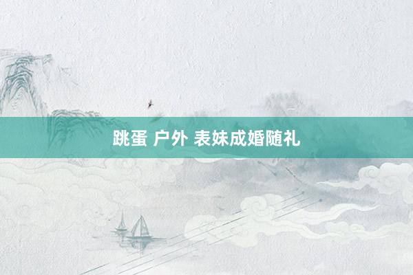 跳蛋 户外 表妹成婚随礼