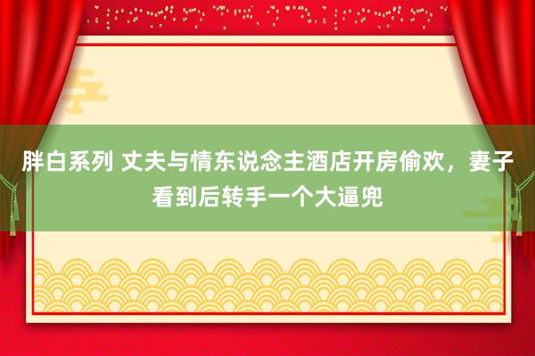 胖白系列 丈夫与情东说念主酒店开房偷欢，妻子看到后转手一个大逼兜