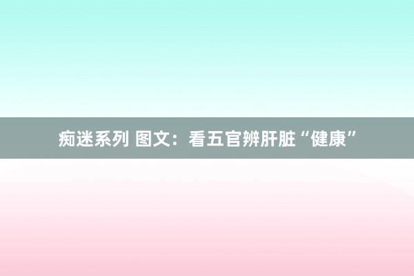 痴迷系列 图文：看五官辨肝脏“健康”